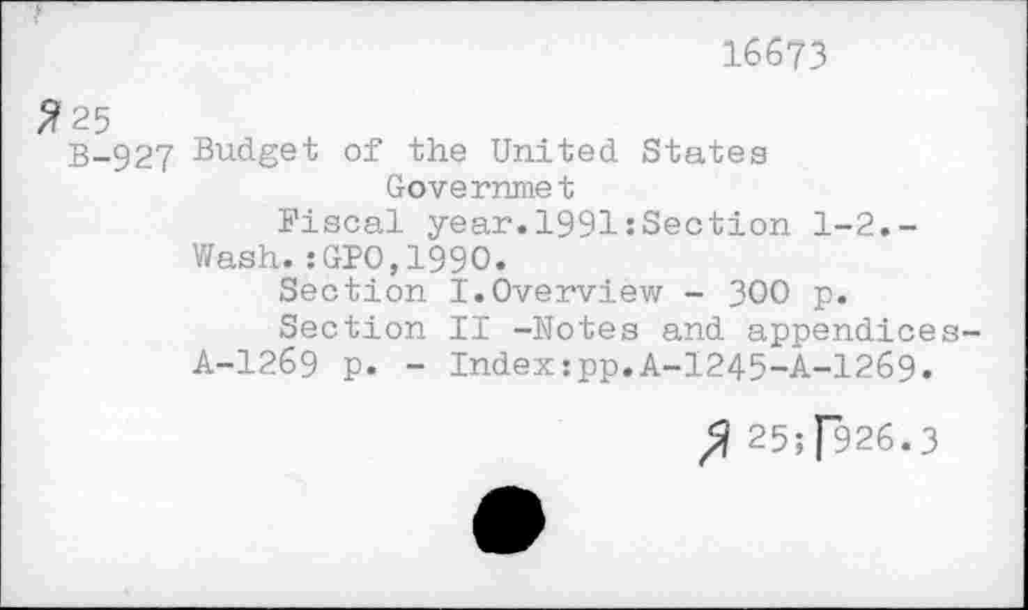 ﻿16673
#25
B-927 Budget of the United States
Governmet
Fiscal year.1991:Section 1-2.-Wash.: GIO,1990.
Section I.Overview - 300 p.
Section II -Notes and appendices-A-1269 p. - Index:pp.A-1245-A-1269.